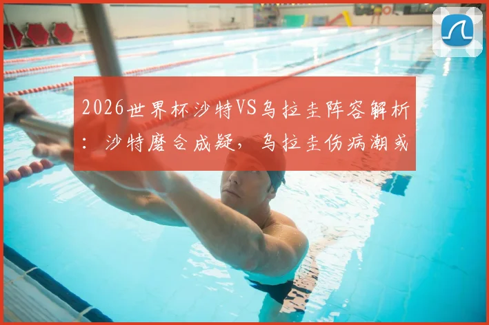 2026世界杯沙特VS乌拉圭阵容解析：沙特磨合成疑，乌拉圭伤病潮或影响首战布阵