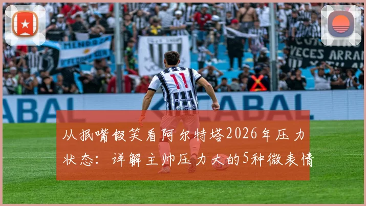 从抿嘴假笑看阿尔特塔2026年压力状态：详解主帅压力大的5种微表情信号