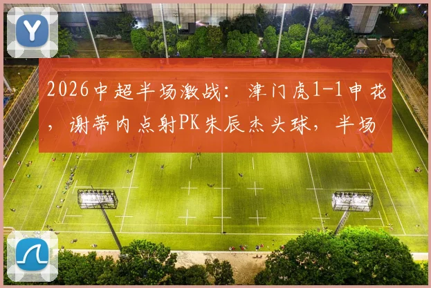2026中超半场激战：津门虎1-1申花，谢蒂内点射PK朱辰杰头球，半场技术统计复盘