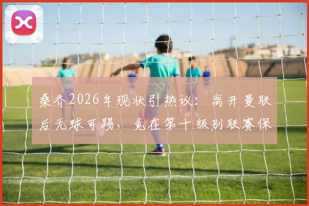 桑乔2026年现状引热议：离开曼联后无球可踢，竟在第十级别联赛保持训练，三大原因解析其尴尬处境