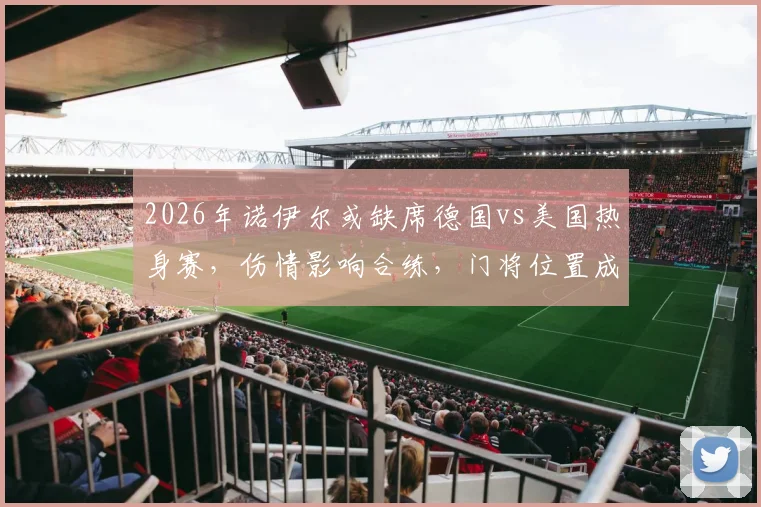 2026年诺伊尔或缺席德国vs美国热身赛，伤情影响合练，门将位置成焦点