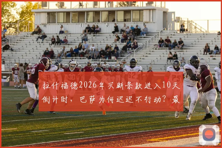 拉什福德2026年买断条款进入10天倒计时，巴萨为何迟迟不行动？最新转会动态解析