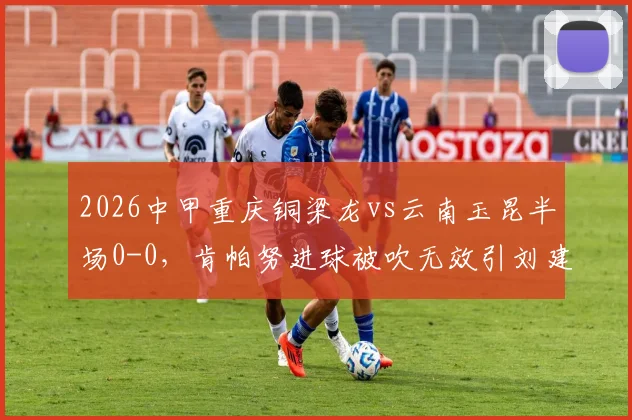 2026中甲重庆铜梁龙vs云南玉昆半场0-0，肯帕努进球被吹无效引刘建业暴怒，争议判罚集锦解析