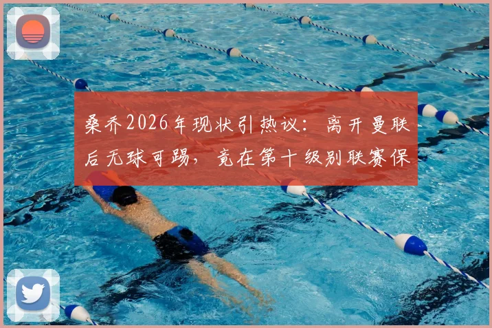 桑乔2026年现状引热议:离开曼联后无球可踢,竟在第十级别联赛保持训练,三大原因解析其尴尬处境