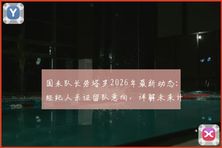 国米队长劳塔罗2026年最新动态：经纪人亲证留队意向，详解未来计划与合同情况