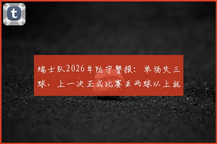 瑞士队2026年防守警报:单场失三球,上一次正式比赛丢两球以上就在去年11月,防线问题深度解析