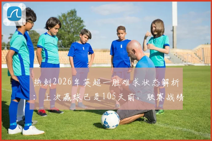 热刺2026年英超一胜难求状态解析：上次赢球已是105天前，联赛战绩持续低迷原因何在？