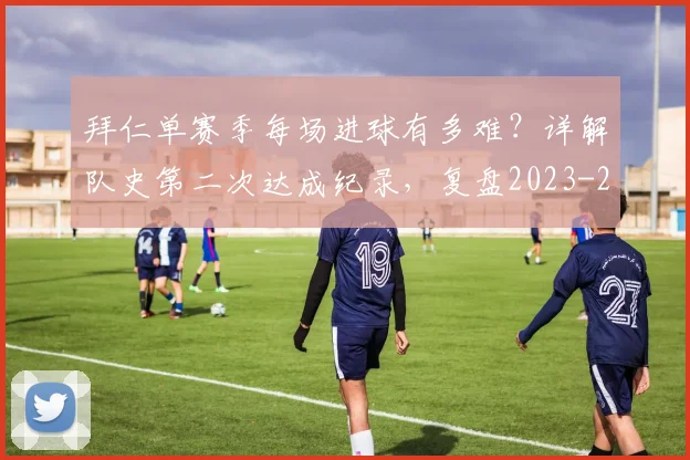 拜仁单赛季每场进球有多难？详解队史第二次达成纪录，复盘2023-2024赛季凶猛火力