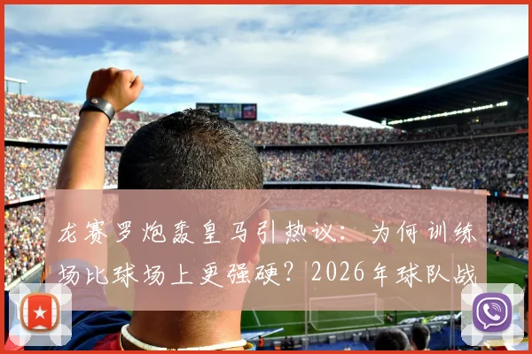 龙赛罗炮轰皇马引热议:为何训练场比球场上更强硬?2026年球队战斗精神问题深度剖析