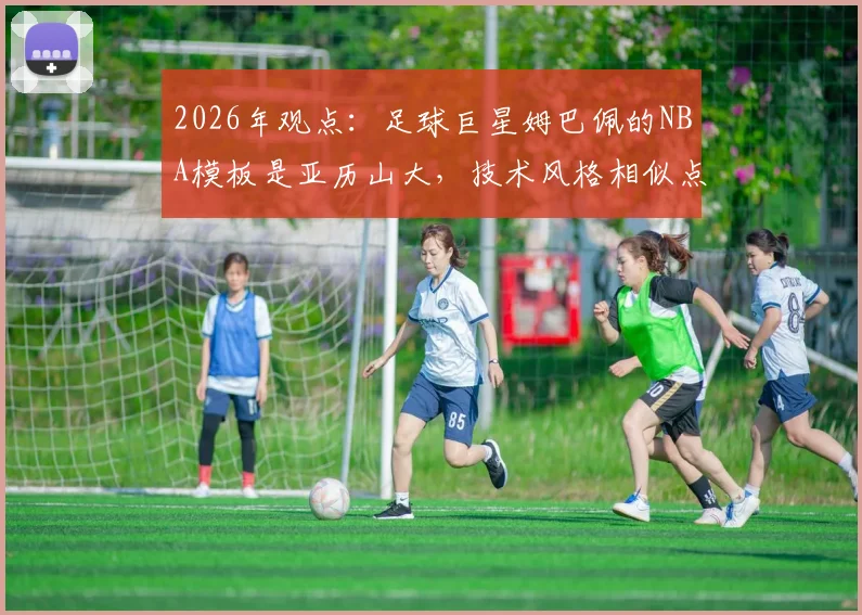 2026年观点：足球巨星姆巴佩的NBA模板是亚历山大，技术风格相似点深度对比分析