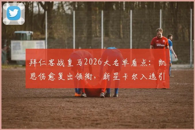 拜仁客战皇马2026大名单看点：凯恩伤愈复出领衔，新星卡尔入选引期待
