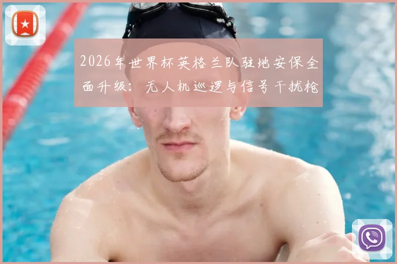 2026年世界杯英格兰队驻地安保全面升级：无人机巡逻与信号干扰枪严阵以待