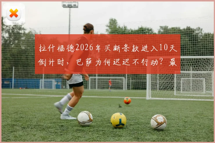 拉什福德2026年买断条款进入10天倒计时，巴萨为何迟迟不行动？最新转会动态解析
