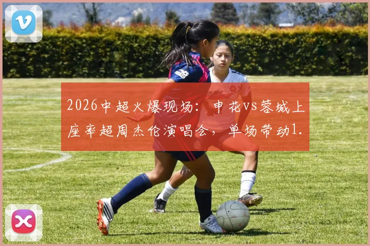 2026中超火爆现场：申花vs蓉城上座率超周杰伦演唱会，单场带动1.35亿消费的启示
