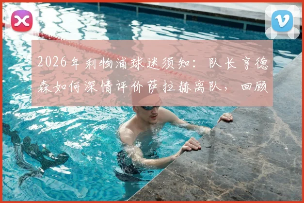 2026年利物浦球迷须知：队长亨德森如何深情评价萨拉赫离队，回顾两人并肩作战的辉煌岁月