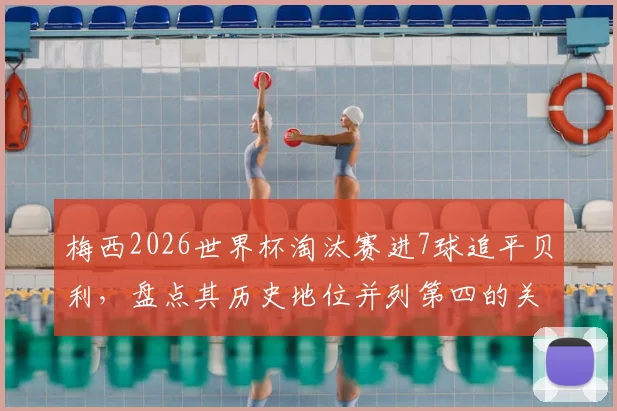 梅西2026世界杯淘汰赛进7球追平贝利，盘点其历史地位并列第四的关键战役