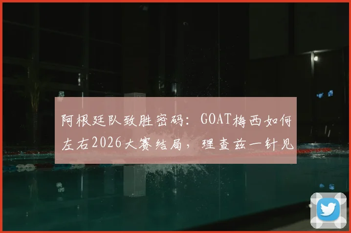阿根廷队致胜密码：GOAT梅西如何左右2026大赛结局，理查兹一针见血点破胜负关键