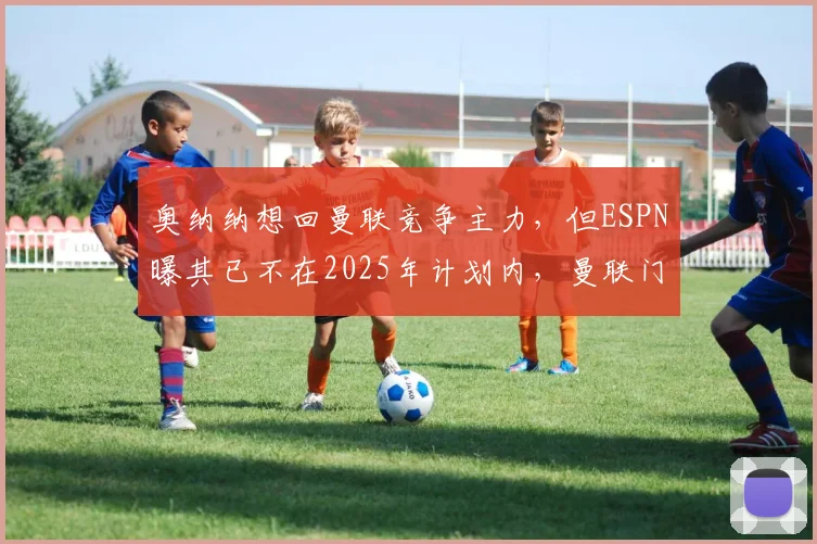 奥纳纳想回曼联竞争主力，但ESPN曝其已不在2025年计划内，曼联门将位置引援解析