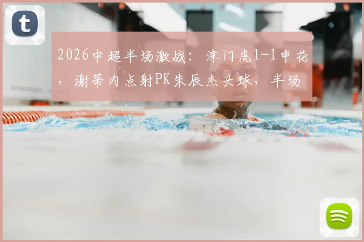 2026中超半场激战：津门虎1-1申花，谢蒂内点射PK朱辰杰头球，半场技术统计复盘