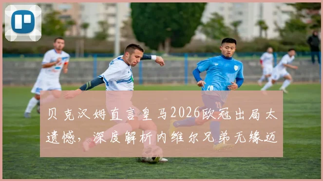贝克汉姆直言皇马2026欧冠出局太遗憾，深度解析内维尔兄弟无缘迈阿密国际帅位真实原因