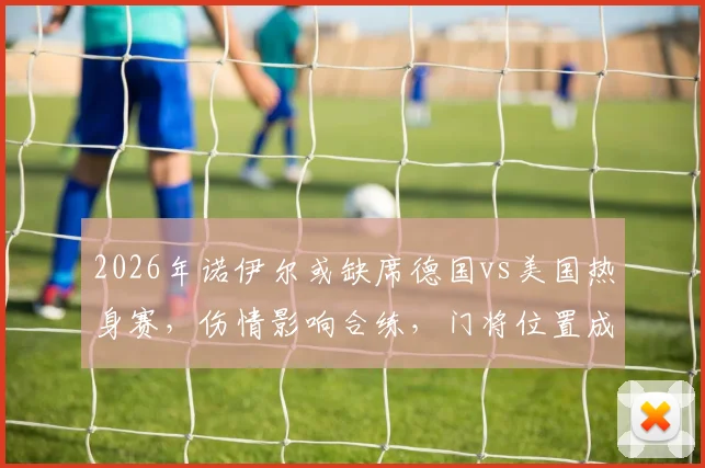 2026年诺伊尔或缺席德国vs美国热身赛,伤情影响合练,门将位置成焦点
