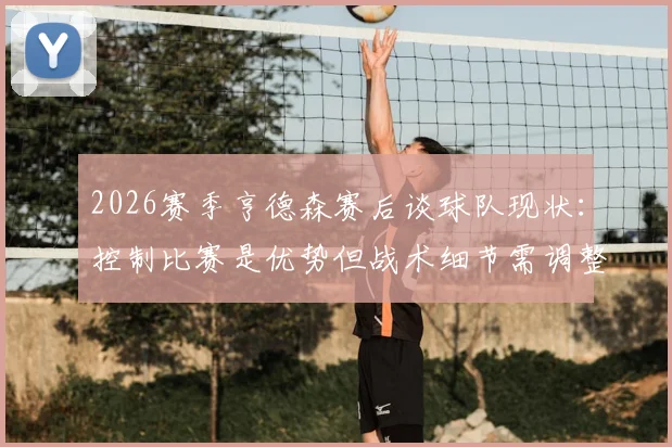 2026赛季亨德森赛后谈球队现状:控制比赛是优势但战术细节需调整,分析关键问题所在