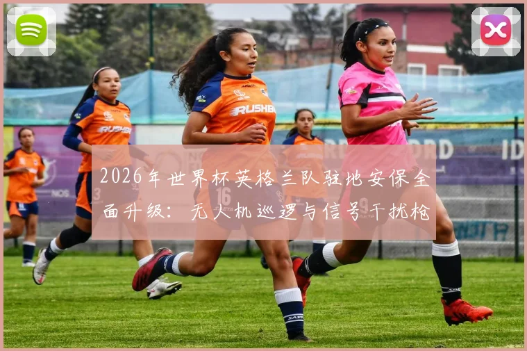 2026年世界杯英格兰队驻地安保全面升级：无人机巡逻与信号干扰枪严阵以待