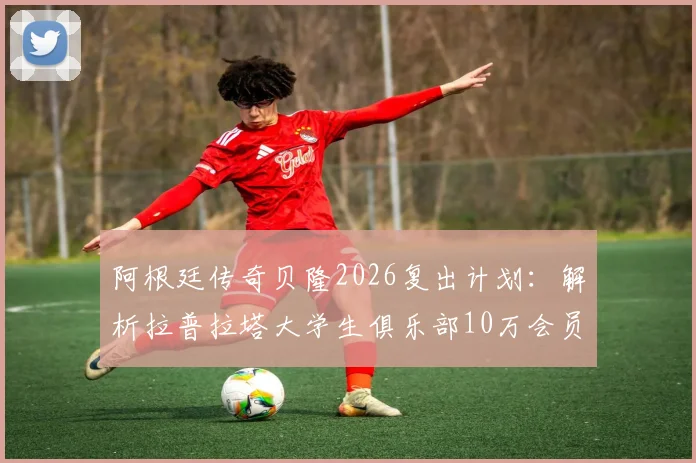 阿根廷传奇贝隆2026复出计划：解析拉普拉塔大学生俱乐部10万会员目标，盘点足坛退役球星复出经典案例