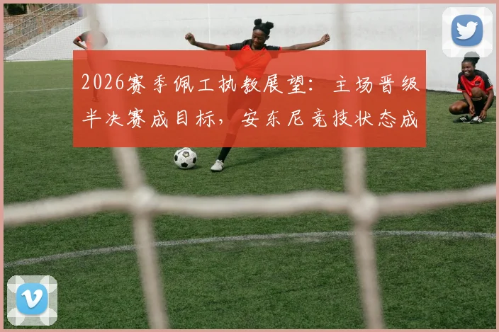 2026赛季佩工执教展望：主场晋级半决赛成目标，安东尼竞技状态成关键因素