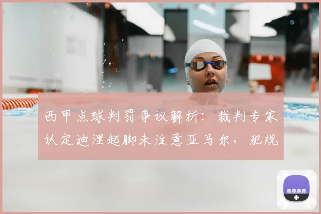 西甲点球判罚争议解析：裁判专家认定迪涅起脚未注意亚马尔，犯规全过程视频引热议