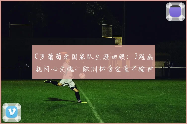 C罗葡萄牙国家队生涯回顾:3冠成就问心无愧,欧洲杯含金量不输世界杯,展望2026年征程