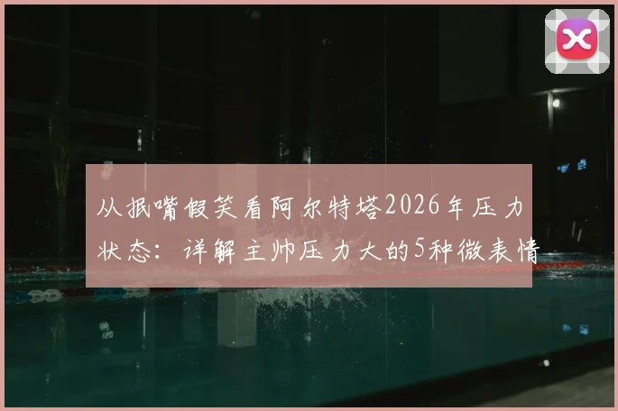 从抿嘴假笑看阿尔特塔2026年压力状态:详解主帅压力大的5种微表情信号