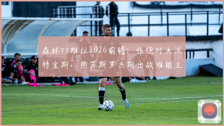 森林vs维拉2026前瞻：伍德对决沃特金斯，热苏斯罗杰斯出战谁能主导比赛走势？