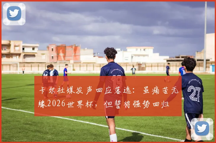 卡尔社媒发声回应落选：虽痛苦无缘2026世界杯，但誓将强势回归