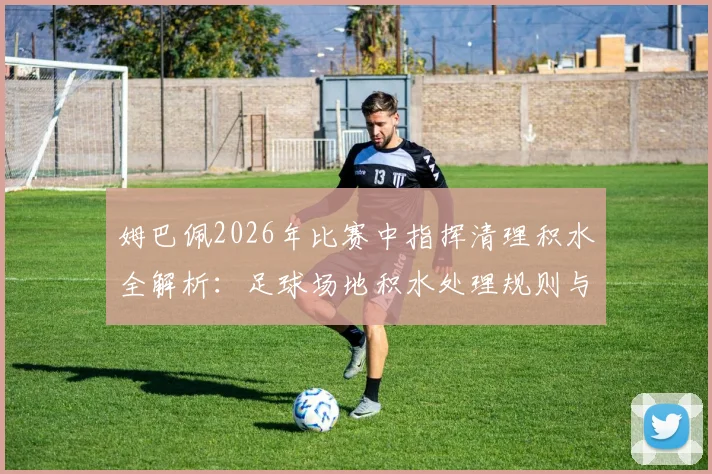 姆巴佩2026年比赛中指挥清理积水全解析：足球场地积水处理规则与球星心态分析