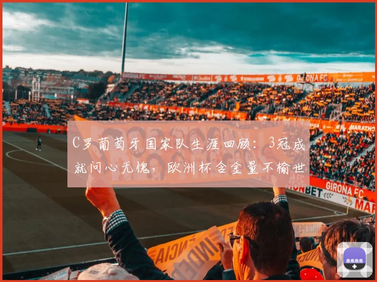 C罗葡萄牙国家队生涯回顾：3冠成就问心无愧，欧洲杯含金量不输世界杯，展望2026年征程