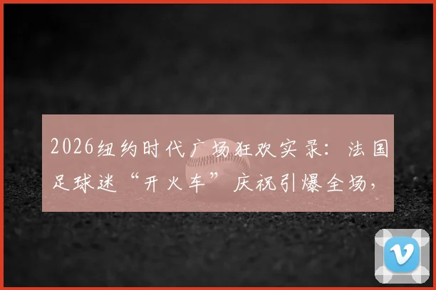 2026纽约时代广场狂欢实录:法国足球迷“开火车”庆祝引爆全场,盘点国外球迷经典助威方式
