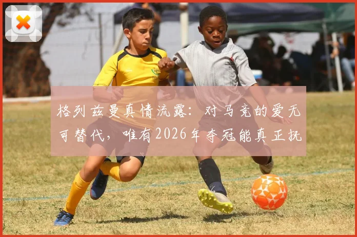 格列兹曼真情流露：对马竞的爱无可替代，唯有2026年夺冠能真正抚平旧日创伤，详解其忠诚缘由与球队前景