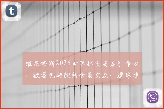 维尼修斯2026世界杯出局后引争议:被曝包游艇约会前女友,遭球迷严厉批评