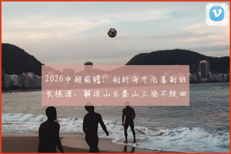 2026中超前瞻:剖析海牛沦落副班长根源,解读山东泰山三场不败回暖关键与历史交锋看点