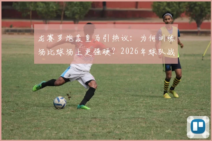龙赛罗炮轰皇马引热议：为何训练场比球场上更强硬？2026年球队战斗精神问题深度剖析