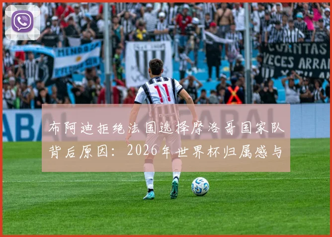 布阿迪拒绝法国选择摩洛哥国家队背后原因:2026年世界杯归属感与个人身份认同的抉择