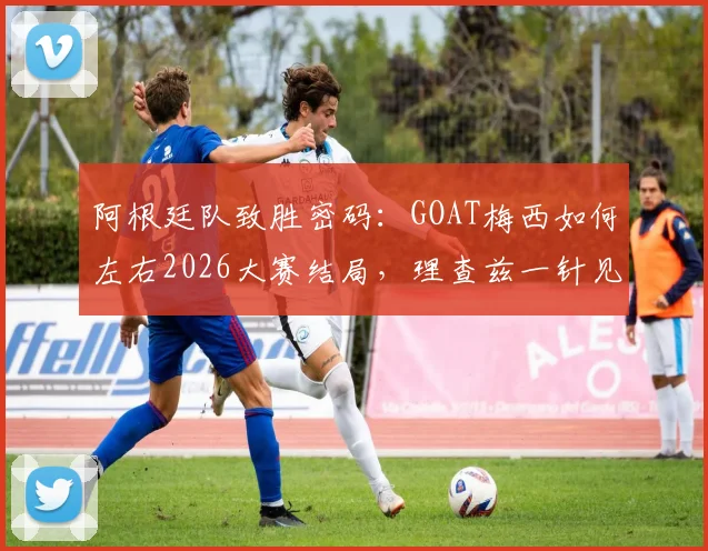阿根廷队致胜密码:GOAT梅西如何左右2026大赛结局,理查兹一针见血点破胜负关键
