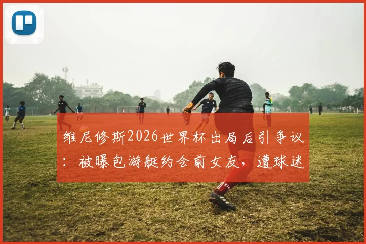 维尼修斯2026世界杯出局后引争议:被曝包游艇约会前女友,遭球迷严厉批评