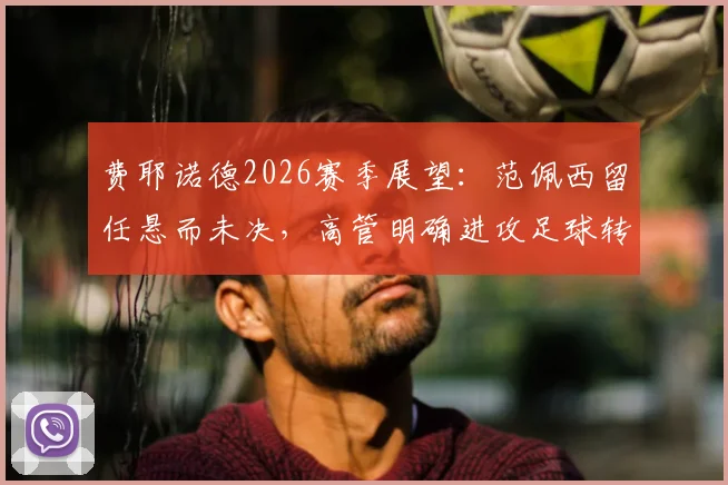 费耶诺德2026赛季展望：范佩西留任悬而未决，高管明确进攻足球转型方向与潜在阵容调整