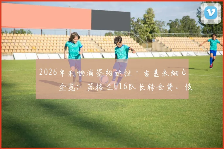 2026年利物浦签约达拉·吉基米细节全览：苏格兰U16队长转会费、技术特点及在红军未来前景深度分析