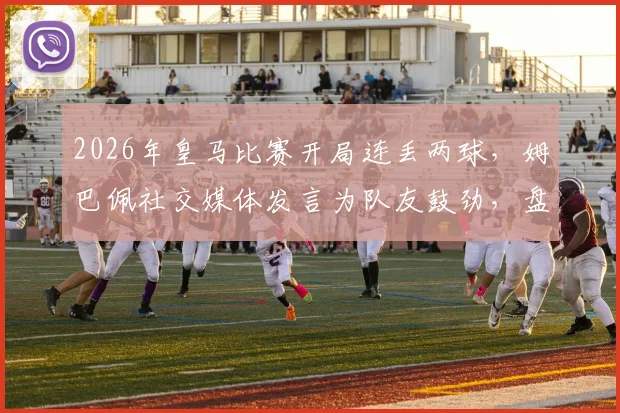 2026年皇马比赛开局连丢两球,姆巴佩社交媒体发言为队友鼓劲,盘点球队近年关键战局