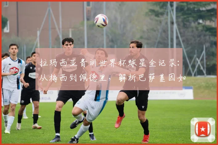 拉玛西亚青训世界杯球星全记录：从梅西到佩德里，解析巴萨基因如何主宰2026世界杯决赛舞台