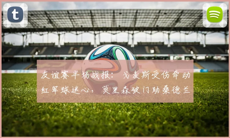 友谊赛半场战报：戈麦斯受伤牵动红军球迷心，莫里森破门助桑德兰1-1逼平利物浦（2026）
