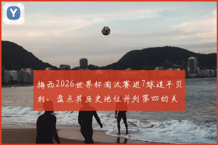 梅西2026世界杯淘汰赛进7球追平贝利，盘点其历史地位并列第四的关键战役
